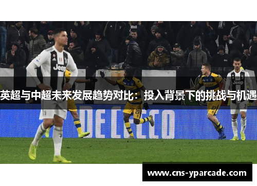 英超与中超未来发展趋势对比:投入背景下的挑战与机遇 英超与中超未来发展趋势对比:投入背景下的挑战与机遇