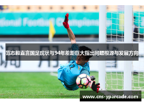 范志毅直言国足现状与94年差距巨大指出问题根源与发展方向