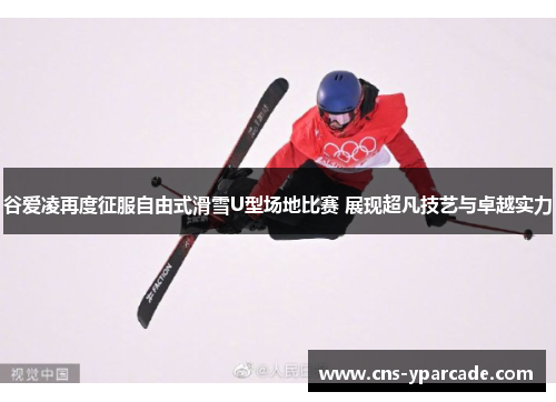谷爱凌再度征服自由式滑雪U型场地比赛 展现超凡技艺与卓越实力