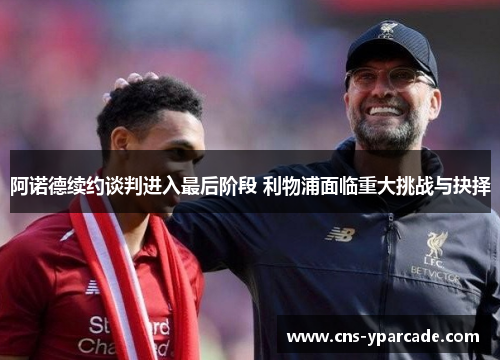 阿诺德续约谈判进入最后阶段 利物浦面临重大挑战与抉择