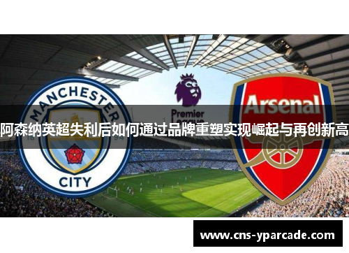 阿森纳英超失利后如何通过品牌重塑实现崛起与再创新高
