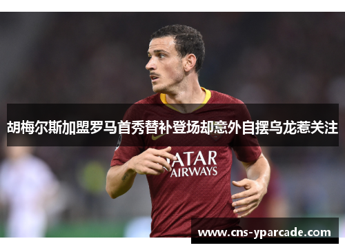 胡梅尔斯加盟罗马首秀替补登场却意外自摆乌龙惹关注