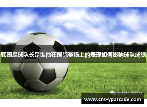 韩国足球队长是谁他在国际赛场上的表现如何影响球队成绩