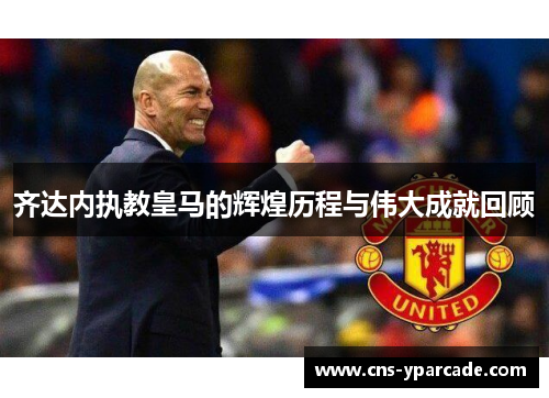 齐达内执教皇马的辉煌历程与伟大成就回顾